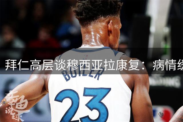 拜仁高层谈穆西亚拉康复：病情缓解优先，复出在望